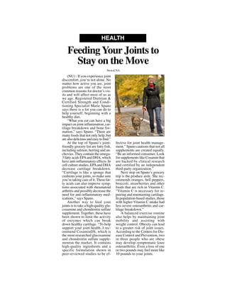 (NU) - If you experience joint
discomfort, you’re not alone. No
matter how active you are, joint
problems are one of the most
common reasons for doctor’s vis-
its and will affect most of us as
we age. Registered Dietitian &
Certified Strength and Condi-
tioning Specialist Marie Spano
says there is a lot you can do to
help yourself, beginning with a
healthy diet.
“What you eat can have a big
impact on joint inflammation, car-
tilage breakdown and bone for-
mation,” says Spano. “There are
many foods that not only help, but
are also delicious and easy to find.”
At the top of Spano’s joint-
friendly grocery list are fatty fish,
including salmon, herring and an-
chovies. They contain the omega-
3 fatty acids EPAand DHA, which
have anti-inflammatory effects. In
cell culture studies, EPAand DHA
decrease cartilage breakdown.
“Cartilage is like a sponge that
cushions your joints, so make sure
you’re taking care of it. These fat-
ty acids can also improve symp-
toms associated with rheumatoid
arthritis and possibly decrease the
need for anti-inflammatory med-
ications,” says Spano.
Another way to feed your
joints is to take a high-quality glu-
cosamine and chondroitin sulfate
supplement. Together, these have
been shown to limit the activity
of enzymes which can break
down healthy cartilage. “To help
support your joint health, I rec-
ommend CosaminDS, which is
the most researched glucosamine
and chondroitin sulfate supple-
menton the market. It contains
high-quality ingredients and a
specific formulation shown in
peer-reviewed studies to be ef-
fective for joint health manage-
ment.” Spano cautions that not all
supplements are created equally.
“Be an informed consumer. Look
for supplements like Cosamin that
are backed by clinical research
and certified by an independent
third-party organization.”
Next stop on Spano’s grocery
trip is the produce aisle. She rec-
ommends oranges, bell peppers,
broccoli, strawberries and other
foods that are rich in Vitamin C.
“Vitamin C is necessary for re-
pairing and maintaining cartilage.
In population-based studies, those
with higher Vitamin C intake had
less severe osteoarthritis and car-
tilage breakdown.”
A balanced exercise routine
also helps by maintaining joint
mobility and assisting with
weight control. Obesity can lead
to a greater risk of joint issues.
According to the Centers for Dis-
ease Control and Prevention, two
in three people who are obese
may develop symptomatic knee
osteoarthritis. Even a loss of one
or two pounds may feel more like
10 pounds to your joints.
FeedingYour Joints to
Stay on the Move
HEALTH
NewsUSA
NewsUSA
 
