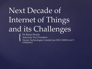 {
Next Decade of
Internet of Things
and its Challenges
Dr. Ruma Shukla
Associate Vice President
Vayam Technologies Limited (an SEI CMMI level 5
company)
 