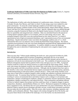 Landscape Implications of Utility Scale Solar Development on Public Lands, Garcia, S., Argonne
National Laboratory, Environmental Science Division, Aug. 2015
Abstract
The implications of utility scale solar development in 6 southwestern states, (Arizona, California,
Colorado, Nevada, New Mexico, and Utah), in which 19 solar energy zones were studied for solar
panel construction. To assess the current landscape condition of each SEZ (solar energy zone),
landscape and integrity condition models of the Central Basin Range, Mojave Basin Range, Sonoran
Desert, and San Luis Valley ecoregions were retrieved. Specific vegetation data was attained through
extraction, using the Extraction by Mask tool in the Spatial Analyst section of ArcGIS, in which the
data was quantified, and categorized onto a database. Data was calculated based on the percent of
existing natural vegetation relative to its ecoregion, and to its solar energy zone in acres. The
ecological integrity of the SEZs were also assessed based on risk values from 0 to 1, in which 0
represented an area of high environmental disturbance, and 1 represented an area of low environmental
disturbance. Results showed the 6 states were below the landscape condition ratio of 1.1, which
indicated the SEZs are in an attractive area to initiate the BLM Solar Energy Program. The natural
vegetation most prominent in the sites were basin shrubland & grassland and the implementation of the
solar panels would not endanger its population. It would be valuable to assess the landscape
throughout the years to determine if implementing the solar panels were a negative impact to the
landscape.
Introduction
There are more than 7 billion people inhabiting the Earth now, and a projected 9.6 billion by 2050.
How will the Earth support such an increase in population, particularly the use of our natural
resources? Our current production of coal will not be suffice with this demand, and an increase in
production will only be more detrimental to the Earth's core. The availability of natural resources has
defined contemporary human land use patterns both in time and space (Leu et al. 008). A proposed
solution would be to utilize our natural resources as a path towards the clean energy efforts. Utility-
scale solar energy development would be one solution that would reduce the environmental impacts of
green house gasses and other air pollution emissions. Although solar development does have quite a
few benefits, it also comes with potential adverse impacts associated with the construction, operation,
and decommissioning of solar power plants, (solarieis.anl.gov). Utility scale energy facilities cover
large areas of land which is needed to properly collect enough solar radiation to generate electricity at a
commercial scale. To construct these facilities it would entail the clearing out of the landscape,
resulting in various environmental direct and indirect impacts such as changes in soil moisture and
temperature, changes in hydrological conditions, changes in community structure and function, habitat
degradation, changes in productivity, and reduced diversity. Plant communities and habitats affected
by direct or indirect impacts from project activities could incur short- or longterm changes in species
composition, abundance, and distribution (Patton et al. 2013). Mechanical equipment for drilling, and
heavy equipment on site, will obstruct the soil cycle and therefore can cause contamination. The use of
dielectric fluids to quench electric discharges and other solvents, would release unwanted constituents
that can reduce the soil surface quality. Once this occurs, other resources, including vegetation, and
wildlife, can be ultimately affected. These impacts will continue through the life of the facility, and
may pose future threats to the health of the landscape, if ever the facility was decommissioned.
 