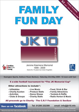 Jerome Kaemena Memorial
1999 - 2009
Gone for 10 years but never forgotten
FAMILY
FUN DAY
Easington Sports, Addison Road, Banbury - Saturday 23rd May 2009 - 12 noon until 7pm
6 a-side football tournament for “The JK Memorial Cup”
All proceeds go to Charity - The C.R.Y Foundation & SeeSaw
Other attractions to include*:
- Inflatables - Live Music - Food, Drink & Bar
- Charity Auction - Produce Stalls - Family Attractions
- Activities - Dance Shows - Tombola & Raffle
- Clubs & Groups - Charity Stalls - Radio Horton & Music
Tel: 01295 252399 email: info@jk10.info
www.jk10.info
Tickets
Available
£3
each
-K
ids
under
10
G
o
FR
E
E
See us on
*attractions still to be fully confirmed
Please be aware that video and photography will be in use on the day. Purchase of a ticket and attendance gives permission to film.
 
