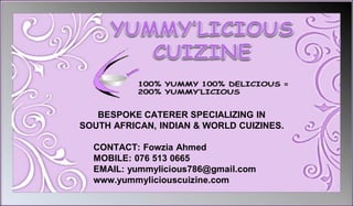 BESPOKE CATERER SPECIALIZING IN
SOUTH AFRICAN, INDIAN & WORLD CUIZINES.
CONTACT: Fowzia Ahmed
MOBILE: 076 513 0665
EMAIL: yummylicious786@gmail.com
www.yummyliciouscuizine.com
 