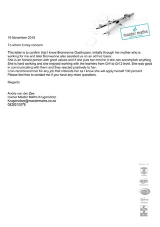 16 November 2015
To whom it may concern
This letter is to confirm that I know Bronwynne Oosthuizen, initially through her mother who is
working for me and later Bronwynne also assisted us on an ad hoc basis.
She is an honest person with good values and if she puts her mind to it she can accomplish anything.
She is hard working and she enjoyed working with the learners from Gr4 to Gr12 level. She was good
in communicating with them and they reacted positively to her.
I can recommend her for any job that interests her as I know she will apply herself 100 percent.
Please feel free to contact me if you have any more questions.
Regards
Andre van der Zee
Owner Master Maths Krugersdorp
Krugersdorp@mastermaths.co.za
0828210076
 
