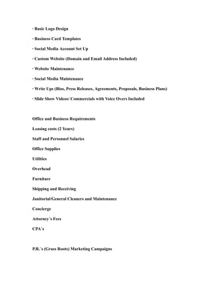 · Basic Logo Design
· Business Card Templates
· Social Media Account Set Up
· Custom Website (Domain and Email Address Included)
· Website Maintenance
· Social Media Maintenance
· Write Ups (Bios, Press Releases, Agreements, Proposals, Business Plans)
· Slide Show Videos/ Commercials with Voice Overs Included
Office and Business Requirements
Leasing costs (2 Years)
Staff and Personnel Salaries
Office Supplies
Utilities
Overhead
Furniture
Shipping and Receiving
Janitorial/General Cleaners and Maintenance
Concierge
Attorney’s Fees
CPA’s
P.R.’s (Grass Roots) Marketing Campaigns
 