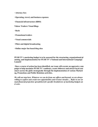 · Attorney fees
· Operating, travel, and business expenses
· Financial infrastructure (BDO)
Videos/ Trailers/ Visual Blogs
· Reels
· Promotional trailers
· Visual commercials
· Pilots and digital broadcasting
· Online major fan based blog sites
PUSH TV’s marketing budget is to be assessed for the structuring, organizational pl
anning, and Implementation for PUSH TV’s National and International Campaign
Launch!
Once a course of action has been identified, our team will execute an aggressive cam
paign to help maximize PUSH TV’s audience, create followers and attract loyal cust
omers across the globe strategically through the implementation of various Marketi
ng, Promotions and Public Relations activities.
We will not stop here. Whatever we can do from our offices and beyond, we are always
willing to explore and create new opportunities and revenue streams… Refer to our an
nual financial projection spreadsheet for specific breakdowns of marketing budgets an
d costs.
 