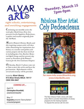 The New Orleans Public Library will make
every effort to provide interpretation of Library
programs for the hearing-impaired.
To request this service call 596-2605
Continuing our monthly series the
week after Mardi Gras,Alvar Arts
presents CeceliaTapplette-Pedescleaux,
a quilter and teacher originally from
the 7thWard.
March isWomen’s History Month,and
this inspiring woman artist will show
slides illustrating her inspirations,her
history as a teacher and quilter,and
various projects she has been involved
in including Jazz Fest,Beecher Memo-
rial Quilt Group,and her present-day
status as President of theWomen’s
Caucus for the Arts Louisiana Chapter.
OnTuesday,March 15 please come out
at 7pm to meet this artist and hear the
presentation. Refreshments will be
served and security will be provided.
hosted by Alvar Library
913 Alvar Street,NOLA 70117
(504) 596-2667
eight eclectic, entertaining,
and enriching engagements
COMING UP....
April 19
Christopher Brumfeld,
ceramicist & teacher
May 17
Esquizito presents“Danny Barker”
a musical program
for more info: www.AlvarArts.org
www.CelysQuilts.com
Fabulous Fiber Artist
Cely Pedescleaux
Tuesday, March 15
7pm-9pm
 