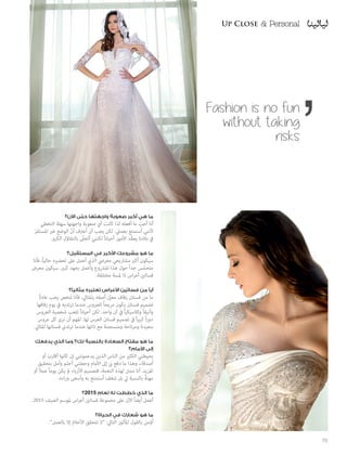 Fashion is no fun
without taking
risks
‫اآلن؟‬ ‫حتى‬ ‫واجهتها‬ ‫صعوبة‬ ‫أكبر‬ ‫هي‬ ‫ما‬
‫التخطي‬ ‫سهلة‬ ‫واجهتها‬ ‫صعوبة‬ ‫أي‬ ‫كانت‬ ‫لذا‬ ‫أفعله‬ ‫ما‬ ّ‫أحب‬ ‫أنا‬
ّ‫ر‬‫املستق‬ ‫غري‬ ‫الوضع‬ ّ‫ن‬‫أ‬ ‫أعرتف‬ ‫أن‬ ‫يجب‬ ‫لكن‬ .‫بعميل‬ ‫أستمتع‬ ‫ألنني‬
.‫الكبري‬ ‫بالتفاؤل‬ ّ‫أتحلى‬ ‫لكنني‬ ً‫ا‬‫أحيان‬ ‫األمور‬ ‫ّد‬‫ق‬‫يع‬ ‫بالدنا‬ ‫يف‬
‫المستقبل؟‬ ‫في‬ ‫األكبر‬ ‫مشروعك‬ ‫هو‬ ‫ما‬
‫فأنا‬ ،ً‫ا‬‫حالي‬ ‫تحضريه‬ ‫عىل‬ ‫أعمل‬ ‫الذي‬ ‫معريض‬ ‫مشاريعي‬ ‫أكرب‬ ‫سيكون‬
‫معرض‬ ‫سيكون‬ .‫كبري‬ ‫بجهد‬ ‫وأعمل‬ ‫املرشوع‬ ‫هذا‬ ‫حول‬ ً‫ا‬‫جد‬ ‫س‬ّ‫م‬‫متح‬
.‫مختلفة‬ ‫ملسة‬ ‫ذا‬ ‫اس‬‫ر‬‫أع‬ ‫فساتني‬
‫مثاليًا؟‬ ‫تعتبره‬ ‫األعراس‬ ‫فساتين‬ ‫من‬ ‫أيًا‬
ً‫ة‬‫عاد‬ ‫يحب‬ ‫شخص‬ ‫فأنا‬ ،‫باملثايل‬ ‫أصفه‬ َّ‫ن‬‫معي‬ ‫زفاف‬ ‫فستان‬ ‫من‬ ‫ما‬
‫زفافها‬ ‫يوم‬ ‫يف‬ ‫ترتديه‬ ‫عندما‬ ‫للعروس‬ ً‫ا‬‫مريح‬ ‫يكون‬ ‫فستان‬ ‫تصميم‬
‫العروس‬ ‫شخصية‬ ‫تلعب‬ ً‫ا‬‫أحيان‬ ‫لكن‬ .‫واحد‬ ‫آن‬ ‫يف‬ ً‫ا‬‫وكالسيكي‬ ً‫ا‬‫وأنيق‬
‫عروس‬ ‫كل‬ ‫نرى‬ ‫أن‬ ‫املهم‬ .‫لها‬ ‫العرس‬ ‫فستان‬ ‫تصميم‬ ‫يف‬ ً‫ا‬‫ري‬‫كب‬ ً‫ا‬‫ر‬‫دو‬
.‫املثايل‬ ‫فستانها‬ ‫ترتدي‬ ‫عندما‬ ‫ذاتها‬ ‫مع‬ ‫ومنسجمة‬ ‫ومرتاحة‬ ‫سعيدة‬
‫يدفعك‬ ‫الذي‬ ‫وما‬ ‫لك؟‬ ‫بالنسبة‬ ‫السعادة‬ ‫مفتاح‬ ‫هو‬ ‫ما‬
‫األمام؟‬ ‫إلى‬
‫أو‬ َ‫أقارب‬ ‫كانوا‬ ‫إن‬ ‫يدعمونني‬ ‫الذين‬ ‫الناس‬ ‫من‬ ‫الكثري‬ ‫يحيطني‬
‫بتحقيق‬ ‫وآمل‬ ‫أحلم‬ ‫وجعلني‬ ‫األمام‬ ‫إىل‬ ‫يب‬ ‫دفع‬ ‫ما‬ ‫وهذا‬ ،‫أصدقاء‬
‫أو‬ ً‫ال‬‫عم‬ ً‫ا‬‫يوم‬ ‫يكن‬ ‫مل‬ ‫األزياء‬ ‫فتصميم‬ ،‫النعمة‬ ‫لهذه‬ ‫ممنت‬ ‫أنا‬ .‫املزيد‬
.‫اءه‬‫ر‬‫و‬ ‫وأسعى‬ ‫به‬ ‫أستمتع‬ ‫شغف‬ ‫بل‬ ‫يل‬ ‫بالنسبة‬ ً‫ة‬‫مهن‬
‫5102؟‬ ‫لعام‬ ‫له‬ ‫خططت‬ ‫الذي‬ ‫ما‬
.2015 ‫الصيف‬ ‫ملوسم‬ ‫اس‬‫ر‬‫أع‬ ‫فساتني‬ ‫مجموعة‬ ‫عىل‬ ‫اآلن‬ ً‫ا‬‫أيض‬ ‫أعمل‬
‫الحياة؟‬ ‫في‬ ‫شعارك‬ ‫هو‬ ‫ما‬
.”‫بالعمل‬ ‫إال‬ ‫األحالم‬ ‫تتحقق‬ ‫“ال‬ :‫التايل‬ ‫املأثور‬ ‫بالقول‬ ‫أؤمن‬
70
Up Close & PersonalUp Close & Personal
 