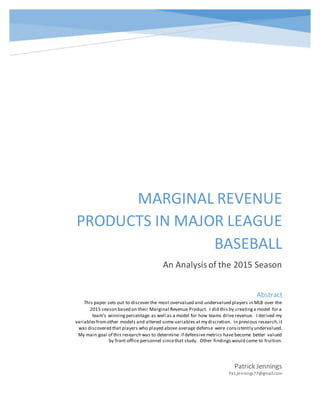 MARGINAL REVENUE
PRODUCTS IN MAJOR LEAGUE
BASEBALL
An Analysisof the 2015 Season
Patrick Jennings
Pat.jennings77@gmail.com
Abstract
This paper sets out to discover the most overvalued and undervalued players in MLB over the
2015 season based on their Marginal Revenue Product. I did this by creatinga model for a
team’s winningpercentage as well as a model for how teams drive revenue. I derived my
variablesfromother models and altered some variables atmy discretion. In previous research,it
was discovered that players who played above average defense were consistently undervalued.
My main goal of this research was to determine if defensive metrics have become better valued
by front office personnel sincethat study. Other findings would come to fruition.
 