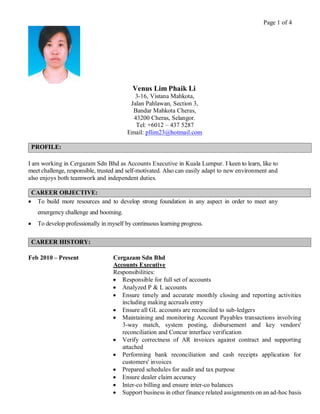 Page 1 of 4
Venus Lim Phaik Li
3-16, Vistana Mahkota,
Jalan Pahlawan, Section 3,
Bandar Mahkota Cheras,
43200 Cheras, Selangor.
Tel: +6012 – 437 5287
Email: pllim23@hotmail.com
PROFILE:
I am working in Cergazam Sdn Bhd as Accounts Executive in Kuala Lumpur. I keen to learn, like to
meet challenge, responsible, trusted and self-motivated. Also can easily adapt to new environment and
also enjoys both teamwork and independent duties.
CAREER OBJECTIVE:
 To build more resources and to develop strong foundation in any aspect in order to meet any
emergency challenge and booming.
 To develop professionally in myself by continuous learning progress.
CAREER HISTORY:
Feb 2010 – Present Cergazam Sdn Bhd
Accounts Executive
Responsibilities:
 Responsible for full set of accounts
 Analyzed P & L accounts
 Ensure timely and accurate monthly closing and reporting activities
including making accruals entry
 Ensure all GL accounts are reconciled to sub-ledgers
 Maintaining and monitoring Account Payables transactions involving
3-way match, system posting, disbursement and key vendors'
reconciliation and Concur interface verification
 Verify correctness of AR invoices against contract and supporting
attached
 Performing bank reconciliation and cash receipts application for
customers' invoices
 Prepared schedules for audit and tax purpose
 Ensure dealer claim accuracy
 Inter-co billing and ensure inter-co balances
 Support business in other finance related assignments on an ad-hoc basis
 