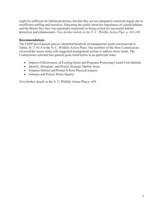 7
might be sufficient for habitat protection, but that they are not adequately enforced largely due to
insufficient staffing and resources. Educating the public about the importance of coastal habitats
and the threats they face was repeatedly mentioned as being critical for successful habitat
protection and enhancement. View further details in the N. C. Wildlife Action Plan p. 442-458.
Recommendations
The CHPP development process identified hundreds of management needs (summarized in
Tables 5C.3–5C.8 in the N. C. Wildlife Action Plan). The members of the three Commissions
reviewed the issues along with suggested management actions to address those needs. The
Commissions selected four general goals listed below in no particular order.
 Improve Effectiveness of Existing Rules and Programs Protecting Coastal Fish Habitats
 Identify, Designate, and Protect Strategic Habitat Areas
 Enhance Habitat and Protect It from Physical Impacts
 Enhance and Protect Water Quality
View further details in the N. C. Wildlife Action Plan p. 459.
 