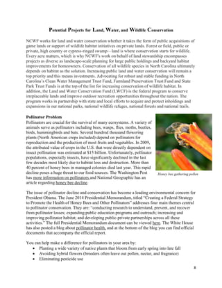 8
Potential Projects for Land, Water, and Wildlife Conservation
NCWF works for land and water conservation whether it takes the form of public acquisitions of
game lands or support of wildlife habitat initiatives on private lands. Forest or field, public or
private, high country or cypress-ringed swamp—land is where conservation starts for wildlife.
Every acre matters, which is why NCWF's work on behalf of land stewardship encompasses
projects as diverse as landscape-scale planning for large public holdings and backyard habitat
improvements for homeowners. Conservation of all wildlife species in North Carolina ultimately
depends on habitat as the solution. Increasing public land and water conservation will remain a
top priority and this means investments. Advocating for robust and stable funding in North
Carolina’s Clean Water Management Trust Fund, Farmland Preservation Trust Fund and State
Park Trust Funds is at the top of the list for increasing conservation of wildlife habitat. In
addition, the Land and Water Conservation Fund (LWCF) is the federal program to conserve
irreplaceable lands and improve outdoor recreation opportunities throughout the nation. The
program works in partnership with state and local efforts to acquire and protect inholdings and
expansions in our national parks, national wildlife refuges, national forests and national trails.
Pollinator Problem
Pollinators are crucial for the survival of many ecosystems. A variety of
animals serve as pollinators including bees, wasps, flies, moths, beetles,
birds, hummingbirds and bats. Several hundred thousand flowering
plants (North American crops included) depend on pollinators for
reproduction and the production of most fruits and vegetables. In 2009,
the attributed value of crops in the U.S. that were directly dependent on
insect pollination was estimated at $15 billion. Unfortunately, pollinator
populations, especially insects, have significantly declined in the last
few decades most likely due to habitat loss and destruction. More than
40 percent of honey bees in managed colonies died last year. This rapid
decline poses a huge threat to our food sources. The Washington Post
has more information on pollinators and National Geographic has an
article regarding honey bee decline.
The issue of pollinator decline and conservation has become a leading environmental concern for
President Obama. The June 2014 Presidential Memorandum, titled “Creating a Federal Strategy
to Promote the Health of Honey Bees and Other Pollinators” addresses four main themes central
to pollinator conservation. They are: “conducting research to understand, prevent, and recover
from pollinator losses; expanding public education programs and outreach; increasing and
improving pollinator habitat; and developing public-private partnerships across all these
activities.” The full Presidential Memorandum document can be viewed here. The White House
has also posted a blog about pollinator health, and at the bottom of the blog you can find official
documents that accompany the official report.
You can help make a difference for pollinators in your area by:
 Planting a wide variety of native plants that bloom from early spring into late fall
 Avoiding hybrid flowers (breeders often leave out pollen, nectar, and fragrance)
 Eliminating pesticide use
Honey bee gathering pollen
 