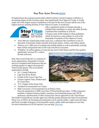 10
Stop Titan Action Network (STAN)
If implemented, the proposed cement plant called Carolinas Cement Company could have a
devastating impact on the Carolina coasts, most significantly New Hanover County. It would
create one of the largest sources of pollution in the area for the next 50 years and be one of the
highest mercury-emitting facilities in New Hanover County. It would also:
Be a significant emitter of nitrogen dioxide, a
pollutant that contributes to smog, and sulfur dioxide,
a pollutant that contributes to acid rain
 Expose some 8,500 students to these pollutants,
which are known to cause asthma, as well as the
thousands of residents of New Hanover County
 Emit 200 tons of particulate matter each year, a substance that contributes to tens of
thousands of premature deaths annually from heart attacks, strokes, and asthma attacks
 Destroy over 1,000 acres of wetlands and wildlife habitat as well as potentially critically
harm surface and ground water in the Cape Fear River ecosystem
 Withdraw 16 million gallons of water per day from Castle Hayne and Pee Dee aquifers;
significantly increase NC’s carbon
dioxide emissions.
Stop Titan Action Network is a coalition of
seven organizations, thousands of citizens
and over a hundred small businesses that are
working together to oppose the proposed
Titan Cement project. The seven partner
organizations include:
 N.C. Coastal Federation
 Cape Fear River Watch
 Friends of the Lower Cape Fear
 Citizens Against Titan, Penderwatch
& Conservancy
 N.C. Chapter of the Sierra Club
 Southern Environmental Law Center
 Duke University’s Environmental Law & Policy Clinic.
Since the proposition in 2009, more than 350 local health providers, 15,000 community
members, countless business leaders, numerous environmental groups and UNCW
professors, and thousands of other citizens have shown opposition to the Titan Project.
The North Carolina House recently approved a bill that greatly threatens the State Environmental
Policy Act, or SEPA, by thwarting environmental reviews and the public’s right to provide input
and fiscal oversight of projects involving public money, public lands and impacts to our state.
For more information on STAN and how you can help, click here.
Carolinas Cement Company
C
 