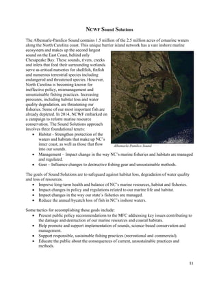11
NCWF Sound Solutions
The Albemarle-Pamlico Sound contains 1.5 million of the 2.5 million acres of estuarine waters
along the North Carolina coast. This unique barrier island network has a vast inshore marine
ecosystem and makes up the second largest
sound on the East Coast, behind only
Chesapeake Bay. These sounds, rivers, creeks
and inlets that feed their surrounding wetlands
serve as critical nurseries for shellfish, finfish
and numerous terrestrial species including
endangered and threatened species. However,
North Carolina is becoming known for
ineffective policy, mismanagement and
unsustainable fishing practices. Increasing
pressures, including habitat loss and water
quality degradation, are threatening our
fisheries. Some of our most important fish are
already depleted. In 2014, NCWF embarked on
a campaign to reform marine resource
conservation. The Sound Solutions approach
involves three foundational tenets:
 Habitat - Strengthen protection of the
waters and habitats that make up NC’s
inner coast, as well as those that flow
into our sounds.
 Management – Impact change in the way NC’s marine fisheries and habitats are managed
and regulated.
 Gear – Influence changes to destructive fishing gear and unsustainable methods.
The goals of Sound Solutions are to safeguard against habitat loss, degradation of water quality
and loss of resources.
 Improve long-term health and balance of NC’s marine resources, habitat and fisheries.
 Impact changes in policy and regulations related to our marine life and habitat.
 Impact changes in the way our state’s fisheries are managed.
 Reduce the annual bycatch loss of fish in NC’s inshore waters.
Some tactics for accomplishing these goals include:
 Present public policy recommendations to the MFC addressing key issues contributing to
the damage and destruction of our marine resources and coastal habitats.
 Help promote and support implementation of sounds, science-based conservation and
management.
 Support responsible, sustainable fishing practices (recreational and commercial).
 Educate the public about the consequences of current, unsustainable practices and
methods.
Albemarle-Pamlico Sound
C
 