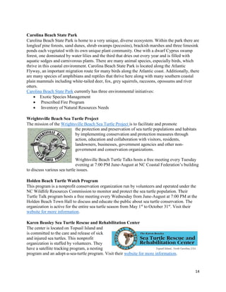 14
Carolina Beach State Park
Carolina Beach State Park is home to a very unique, diverse ecosystem. Within the park there are
longleaf pine forests, sand dunes, shrub swamps (pocosins), brackish marshes and three limesink
ponds each vegetated with its own unique plant community. One with a dwarf Cyprus swamp
forest, one dominated by water lilies and the third that dries out every year and is filled with
aquatic sedges and carnivorous plants. There are many animal species, especially birds, which
thrive in this coastal environment. Carolina Beach State Park is located along the Atlantic
Flyway, an important migration route for many birds along the Atlantic coast. Additionally, there
are many species of amphibians and reptiles that thrive here along with many southern coastal
plain mammals including white-tailed deer, fox, grey squirrels, raccoons, opossums and river
otters.
Carolina Beach State Park currently has three environmental initiatives:
 Exotic Species Management
 Prescribed Fire Program
 Inventory of Natural Resources Needs
Wrightsville Beach Sea Turtle Project
The mission of the Wrightsville Beach Sea Turtle Project is to facilitate and promote
the protection and preservation of sea turtle populations and habitats
by implementing conservation and protection measures through
action, education and collaboration with visitors, residents,
landowners, businesses, government agencies and other non-
government and conservation organizations.
Wrightsville Beach Turtle Talks hosts a free meeting every Tuesday
evening at 7:00 PM June-August at NC Coastal Federation’s building
to discuss various sea turtle issues.
Holden Beach Turtle Watch Program
This program is a nonprofit conservation organization run by volunteers and operated under the
NC Wildlife Resources Commission to monitor and protect the sea turtle population. Their
Turtle Talk program hosts a free meeting every Wednesday from June-August at 7:00 PM at the
Holden Beach Town Hall to discuss and educate the public about sea turtle conservation. The
organization is active for the entire sea turtle season from May 1st
to October 31st
. Visit their
website for more information.
Karen Beasley Sea Turtle Rescue and Rehabilitation Center
The center is located on Topsail Island and
is committed to the care and release of sick
and injured sea turtles. This nonprofit
organization is staffed by volunteers. They
have a satellite tracking program, a nesting
program and an adopt-a-sea-turtle program. Visit their website for more information.
 