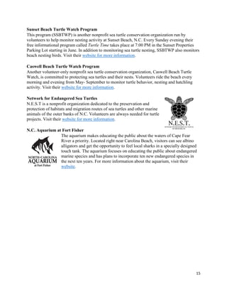 15
Sunset Beach Turtle Watch Program
This program (SSBTWP) is another nonprofit sea turtle conservation organization run by
volunteers to help monitor nesting activity at Sunset Beach, N.C. Every Sunday evening their
free informational program called Turtle Time takes place at 7:00 PM in the Sunset Properties
Parking Lot starting in June. In addition to monitoring sea turtle nesting, SSBTWP also monitors
beach nesting birds. Visit their website for more information.
Caswell Beach Turtle Watch Program
Another volunteer-only nonprofit sea turtle conservation organization, Caswell Beach Turtle
Watch, is committed to protecting sea turtles and their nests. Volunteers ride the beach every
morning and evening from May- September to monitor turtle behavior, nesting and hatchling
activity. Visit their website for more information.
Network for Endangered Sea Turtles
N.E.S.T is a nonprofit organization dedicated to the preservation and
protection of habitats and migration routes of sea turtles and other marine
animals of the outer banks of N.C. Volunteers are always needed for turtle
projects. Visit their website for more information.
N.C. Aquarium at Fort Fisher
The aquarium makes educating the public about the waters of Cape Fear
River a priority. Located right near Carolina Beach, visitors can see albino
alligators and get the opportunity to feel local sharks in a specially designed
touch tank. The aquarium focuses on educating the public about endangered
marine species and has plans to incorporate ten new endangered species in
the next ten years. For more information about the aquarium, visit their
website.
 