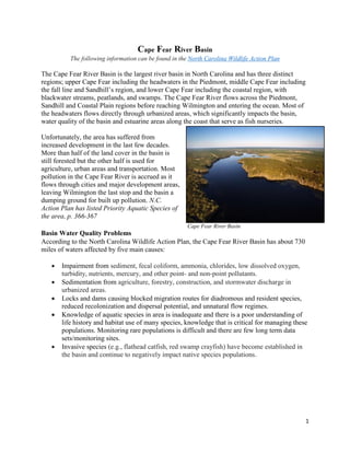 1
Cape Fear River Basin
The following information can be found in the North Carolina Wildlife Action Plan
The Cape Fear River Basin is the largest river basin in North Carolina and has three distinct
regions; upper Cape Fear including the headwaters in the Piedmont, middle Cape Fear including
the fall line and Sandhill’s region, and lower Cape Fear including the coastal region, with
blackwater streams, peatlands, and swamps. The Cape Fear River flows across the Piedmont,
Sandhill and Coastal Plain regions before reaching Wilmington and entering the ocean. Most of
the headwaters flows directly through urbanized areas, which significantly impacts the basin,
water quality of the basin and estuarine areas along the coast that serve as fish nurseries.
Unfortunately, the area has suffered from
increased development in the last few decades.
More than half of the land cover in the basin is
still forested but the other half is used for
agriculture, urban areas and transportation. Most
pollution in the Cape Fear River is accrued as it
flows through cities and major development areas,
leaving Wilmington the last stop and the basin a
dumping ground for built up pollution. N.C.
Action Plan has listed Priority Aquatic Species of
the area, p. 366-367
Basin Water Quality Problems
According to the North Carolina Wildlife Action Plan, the Cape Fear River Basin has about 730
miles of waters affected by five main causes:
 Impairment from sediment, fecal coliform, ammonia, chlorides, low dissolved oxygen,
turbidity, nutrients, mercury, and other point- and non-point pollutants.
 Sedimentation from agriculture, forestry, construction, and stormwater discharge in
urbanized areas.
 Locks and dams causing blocked migration routes for diadromous and resident species,
reduced recolonization and dispersal potential, and unnatural flow regimes.
 Knowledge of aquatic species in area is inadequate and there is a poor understanding of
life history and habitat use of many species, knowledge that is critical for managing these
populations. Monitoring rare populations is difficult and there are few long term data
sets/monitoring sites.
 Invasive species (e.g., flathead catfish, red swamp crayfish) have become established in
the basin and continue to negatively impact native species populations.
Cape Fear River Basin
 