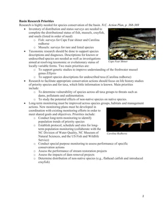 2
Basin Research Priorities
Research is highly needed for species conservation of the basin. N.C. Action Plan, p. 368-369
 Inventory of distribution and status surveys are needed to
complete the distributional status of fish, mussels, crayfish,
and snails (listed in order of need)
o Fish: surveys for Cape Fear shiner and Carolina
redhorse
o Mussels: surveys for rare and listed species
 Taxonomic research should be done to support species
descriptions and diagnoses. Descriptions for known or
undescribed species are needed as well as investigations
aimed at resolving taxonomic or evolutionary status of
locally variable forms. Two main priorities are:
o To support genetic studies to improve understanding of the freshwater mussel
genus Elliptio
o To support species descriptions for undescribed taxa (Carolina redhorse)
 Research to facilitate appropriate conservation actions should focus on life history studies
of priority species and for taxa, which little information is known. Main priorities
include:
o To determine vulnerability of species across all taxa groups to threats such as
dams, pollutants and sedimentation.
o To study the potential effects of non-native species on native species.
 Long-term monitoring must be improved across species groups, habitats and management
actions. New monitoring plans must be developed in
coordination with existing monitoring efforts in order to
meet shared goals and objectives. Priorities include:
o Conduct long-term monitoring to identify
population trends of priority species
o Establish protocol, schedule and sites for long-
term population monitoring (collaborate with the
NC Division of Water Quality, NC Museum of
Natural Sciences, and the US Fish and Wildlife
Service)
o Conduct special purpose monitoring to assess performance of specific
conservation actions
o Assess the performance of stream restoration projects
o Assess the impacts of dam removal projects
o Determine distribution of non-native species (e.g., flathead catfish and introduced
crayfish)
Cape Fear Shiner
Carolina Redhorse
 