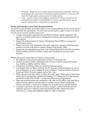 5
o Poaching – illegal harvest of marine species has declined considerably since the
development and enforcement of protection regulations however, arrests are still
made for illegal capture and possession of marine species.
o Noise –impacts of noise from shipping, industrial, or military activities on the
communication, behavior and distribution of whales and other marine species
remains unknown but is suspected to be significant.
Marine and Estuarine Conservation Recommendations
The North Carolina Wildlife Action Plan makes several recommendations for the conservation of
marine mammals, fish and habitats. The following recommendations apply broadly to all efforts
towards marine mammal and fish conservation.
• Continue and expand cooperation between NOAA Fisheries and the appropriate state
agencies to facilitate marine species management, protection and research especially for
listed species.
• Support the implementation of Fisheries Management Plans (FMPs) to manage and
protect marine species.
• Support and assist in the attainment of the goals, objectives, strategies and performance
measures set forth in the NOAA Fisheries Strategic Plan (NOAA 2003).
• Support the recommendations put forth in the Coastal Habitat Protection Plan to promote
fisheries habitat protection in North Carolina and to facilitate the necessary policy
decisions.
Marine conservation needs relative to North Carolina include:
• Development of more precise population estimates for all marine taxa.
• Genetics research to further understand stock structure in North Carolina and beyond
(e.g., bottlenose dolphin and pilot whale).
• Examination of pollution effects on coastal and estuarine species.
• Coordination between NOAA Fisheries and NC Division of Marine Fisheries to look at
gear modifications to reduce dolphin by-catch in fisheries; SeaGrant Fisheries Resource
Grants and NOAA Fisheries support much of this work.
• Public education and other efforts to reduce discarded “ghost” fishing gear to help reduce
marine species entanglement; potential development of a fishing line recycling program
(potential to model from Florida’s existing monofilament recycling program).
• Improved communications and coordination with other NOAA offices, state and federal
marine resource agencies and universities to combat common threats and develop
efficient and effective conservation strategies for all marine species and their habitats.
• Continued cooperation with fisheries resource managers, commercial fisherman and
regulatory agencies to reduce by-catch and unintentional take of protected marine
resources (e.g., explore diamondback terrapin by-catch in crab pots).
 