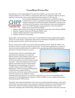 6
Coastal Habitat Protection Plan
Development of the Coastal Habitat Protection Plan (CHPP) was a provision of the 1997
Fisheries Reform Act. The CHPP was completed in 2004 and was adopted in 2005 by the three
regulatory commissions who oversee coastal and marine resources in the state (the
Environmental Management, Coastal Resources and Marine Fisheries
Commissions) to ensure a coordinated management approach. The CHPP
includes information on habitat descriptions, distribution, ecological role
and function for fish species, status and trends, threats and management
needs. The CHPP identifies recommendations to meet four goals for
protection of coastal fisheries habitat:
1. Improve effectiveness of existing rules and programs protecting coastal fisheries habitats
2. Identify, designate and protect all Strategic Habitat Areas
3. Enhance habitat and protect it from physical impacts
4. Enhance and protect water quality
During 2005, each commission will develop a Coastal Habitat Protection Implementation Plan,
which will use the threats, management needs and recommendations identified in the CHPP to
develop specific priorities, actions and measures of success.
We have relied on the CHPP to develop the following habitat sections. While the CHPP is not
focused on “species in greatest need of conservation,” it is the most comprehensive resource on
coastal and marine habitat protection available in the state and it provides critical direction for
protection of coastal and marine resources.
The discussions of the six major habitat types
demonstrate the importance of coastal fish
habitats, threats to those habitats and the need to
take actions to achieve the stated goal of the
CHPP as provided by the North Carolina General
Assembly: “long-term enhancement of coastal
fisheries associated with each coastal habitat.”
Management recommendations are based on
scientific studies cited in CHPP chapters 2–7,
deliberations of the Environmental Management,
Coastal Resources, Marine Fisheries
commissions, and citizen input (verbal comments
received in person or by telephone; written
comments received in person or via mail and e-mail) from two series of well attended public
meetings (20 in all) held during the summers of 2003 and 2004, as well as additional comments
obtained during the CHPP process.
The public cited coastal development as the issue most needing immediate attention, followed by
enforcement of existing statutes, rules and permit conditions, and then environmental education
and research. Threats associated with development included polluted storm water runoff,
wastewater discharges and wetland filling. Meeting attendees agreed that existing laws and rules
North Carolina Ocean Isle Beach
 