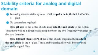 Stability criteria for analog and digital
domain
12
● In analog domain stable system : if all its poles lie in the left half of the
s- plan
● So conversion required:
1)the jΩ axis in the s-plan should map into the unit circle in the z-plan.
Thus there will be a direct relationship between the two frequency variables in
the two domains
2)the left half plan (LHP) of the s-plan should map into the inside of
the unit circle in the z –plan. Thus a stable analog filter will be converted
to a stable digital filter
 