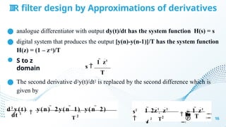IIR filter design by Approximations of derivatives
● analogue differentiator with output dy(t)/dt has the system function H(s) = s
● digital system that produces the output [y(n)-y(n-1)]/T has the system function
H(z) = (1 – z-1)/T
● S to z
domain
● The second derivative d2y(t)/dt2 is replaced by the second difference which is
given by
16
1  z1
s 
T
T 2
dt 2
d2
y(t)

y(n)  2y(n  1)  y(n  2)
T
T2




 

s2

1  2z1
 z2
 1  z1

2
 