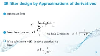 IIR filter design by Approximations of derivatives
● generalize from
● Now from equation
 If we substitute s = jΩ in above equation, we
have
17
T
s k 




 1  z  1

k
1  z1
s 
T
1
1  s T
we have Z equals to z 
z 
1 jT
1
 