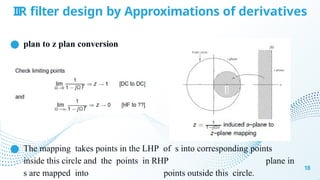 IIR filter design by Approximations of derivatives
● plan to z plan conversion
● The mapping takes points in the LHP of s into corresponding points
inside this circle and the points in RHP plane in
s are mapped into points outside this circle.
18
 