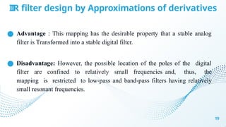IIR filter design by Approximations of derivatives
19
● Advantage : This mapping has the desirable property that a stable analog
filter is Transformed into a stable digital filter.
● Disadvantage: However, the possible location of the poles of the digital
filter are confined to relatively small frequencies and, thus, the
mapping is restricted to low-pass and band-pass filters having relatively
small resonant frequencies.
 
