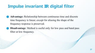 ● Advantage: Relationship between continuous time and discrete
time frequency is linear; except for aliasing the shape of the
frequency response is preserved.
● Disadvantage: Method is useful only for low pass and band pass
filter at low frequency.
27
Impulse invariant IIR digital filter
 