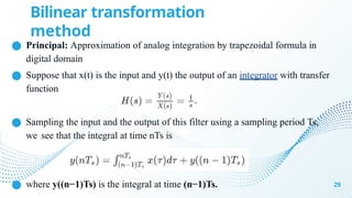 ● Principal: Approximation of analog integration by trapezoidal formula in
digital domain
● Suppose that x(t) is the input and y(t) the output of an integrator with transfer
function
● Sampling the input and the output of this filter using a sampling period Ts,
we see that the integral at time nTs is
● where y((n−1)Ts) is the integral at time (n−1)Ts. 29
Bilinear transformation
method
 
