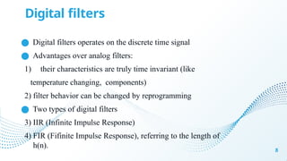 Digital filters
8
● Digital filters operates on the discrete time signal
● Advantages over analog filters:
1) their characteristics are truly time invariant (like
temperature changing, components)
2) filter behavior can be changed by reprogramming
● Two types of digital filters
3) IIR (Infinite Impulse Response)
4) FIR (Fifinite Impulse Response), referring to the length of
h(n).
 