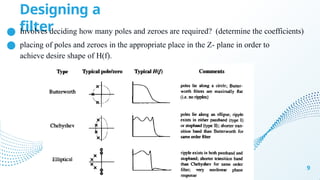 Designing a
filter
9
● Involves deciding how many poles and zeroes are required? (determine the coefficients)
● placing of poles and zeroes in the appropriate place in the Z- plane in order to
achieve desire shape of H(f).
 