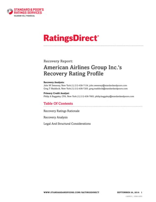 Recovery Report:
American Airlines Group Inc.'s
Recovery Rating Profile
Recovery Analysts:
John W Sweeney, New York (1) 212-438-7154; john.sweeney@standardandpoors.com
Greg T Maddock, New York (1) 212-438-7205; greg.maddock@standardandpoors.com
Primary Credit Analyst:
Philip A Baggaley, CFA, New York (1) 212-438-7683; philip.baggaley@standardandpoors.com
Table Of Contents
Recovery Ratings Rationale
Recovery Analysis
Legal And Structural Considerations
WWW.STANDARDANDPOORS.COM/RATINGSDIRECT SEPTEMBER 24, 2014 1
1360933 | 300614293
 