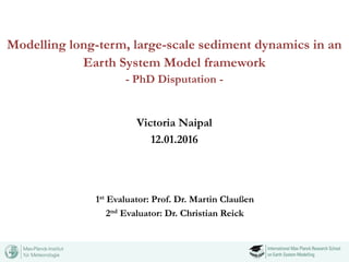 Modelling long-term, large-scale sediment dynamics in an
Earth System Model framework
- PhD Disputation -
Victoria Naipal
12.01.2016
1st Evaluator: Prof. Dr. Martin Claußen
2nd Evaluator: Dr. Christian Reick
 