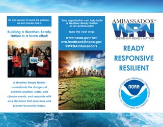 IT’S NOT ENOUGH TO KNOW THE WEATHER...
WE MUST PREPARE FOR IT!
Building a Weather-Ready
Nation is a team effort!
A Weather-Ready Nation
understands the dangers of
extreme weather, water, and
climate events, and responds with
wise decisions that save lives and
prevent economic losses.
READY
RESPONSIVE
RESILIENT
Your organization can help build
a Weather-Ready Nation
as an Ambassador!
Take the next step:
www.noaa.gov/wrn
wrn.feedback@noaa.gov
@WRNAmbassadors
 