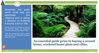 An essential guide prior to buying a second
home, weekend home plots and villas.
Download this guide
which could help you
administer due
diligence prior to taking
a decision on finalizing
& buying a plot or villa.
Though it’s not an exhaustive one but
the important aspect are highlighted
and this could vary from case to case.
Their are several laws which protects
the customer, but “Precaution is always
better than cure”
21/02/2016
1
Audible Villas by Green Basics
 