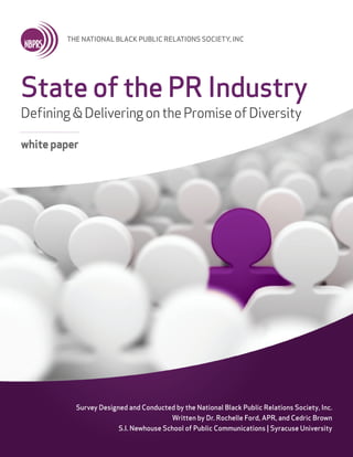 THE NATIONAL BLACK PUBLIC RELATIONS SOCIETY, INC
Survey Designed and Conducted by the National Black Public Relations Society, Inc.
Written by Dr. Rochelle Ford, APR, and Cedric Brown
S.I. Newhouse School of Public Communications | Syracuse University
State of the PR Industry
Defining&DeliveringonthePromiseofDiversity
whitepaper
 