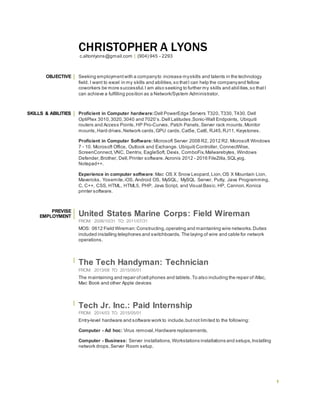 1
CHRISTOPHER A LYONS
c.altonlyons@gmail.com | (904) 945 - 2293
OBJECTIVE Seeking employmentwith a companyto increase myskills and talents in the technology
field. I want to excel in my skills and abilities,so thatI can help the companyand fellow
coworkers be more successful.I am also seeking to further my skills and abilities,so thatI
can achieve a fulfilling position as a Network/System Administrator.
SKILLS & ABILITIES Proficient in Computer hardware:Dell PowerEdge Servers T320, T330, T430. Dell
OptiPlex 3010,3020,3040 and 7020’s.Dell Latitudes,Sonic-Wall Endpoints, Ubiquiti
routers and Access Points, HP Pro-Curves, Patch Panels,Server rack mounts,Monitor
mounts,Hard drives,Network cards,GPU cards,Cat5e, Cat6, RJ45,RJ11, Keystones.
Proficient in Computer Software: Microsoft Server 2008 R2, 2012 R2. Microsoft Windows
7 - 10. Microsoft Office, Outlook and Exchange. Ubiquiti Controller, ConnectWise,
ScreenConnect,VNC, Dentrix, EagleSoft, Dexis, ComboFix,Malwarebytes, Windows
Defender,Brother, Dell,Printer software. Acronis 2012 - 2016 FileZilla,SQLyog.
Notepad++.
Experience in computer software:Mac OS X Snow Leopard,Lion,OS X Mountain Lion,
Mavericks, Yosemite,iOS, Android OS, MySQL, MySQL Server, Putty, Java Programming,
C, C++, CSS, HTML, HTML5, PHP, Java Script, and Visual Basic. HP, Cannon, Konica
printer software.
PREVISE
EMPLOYMENT United States Marine Corps: Field Wireman
FROM: 2006/10/31 TO: 2011/07/31
MOS: 0612 Field Wireman:Constructing,operating and maintaining wire networks.Duties
included installing telephones and switchboards. The laying of wire and cable for network
operations.
The Tech Handyman: Technician
FROM: 2013/08 TO: 2015/06/01
The maintaining and repair ofcell phones and tablets.To also including the repair of iMac,
Mac Book and other Apple devices
Tech Jr. Inc.: Paid Internship
FROM: 2014/03 TO: 2015/05/01
Entry-level hardware and software work to include,butnot limited to the following:
Computer - Ad hoc: Virus removal,Hardware replacements,
Computer - Business: Server installations, Workstations installations and setups,Installing
network drops,Server Room setup.
 