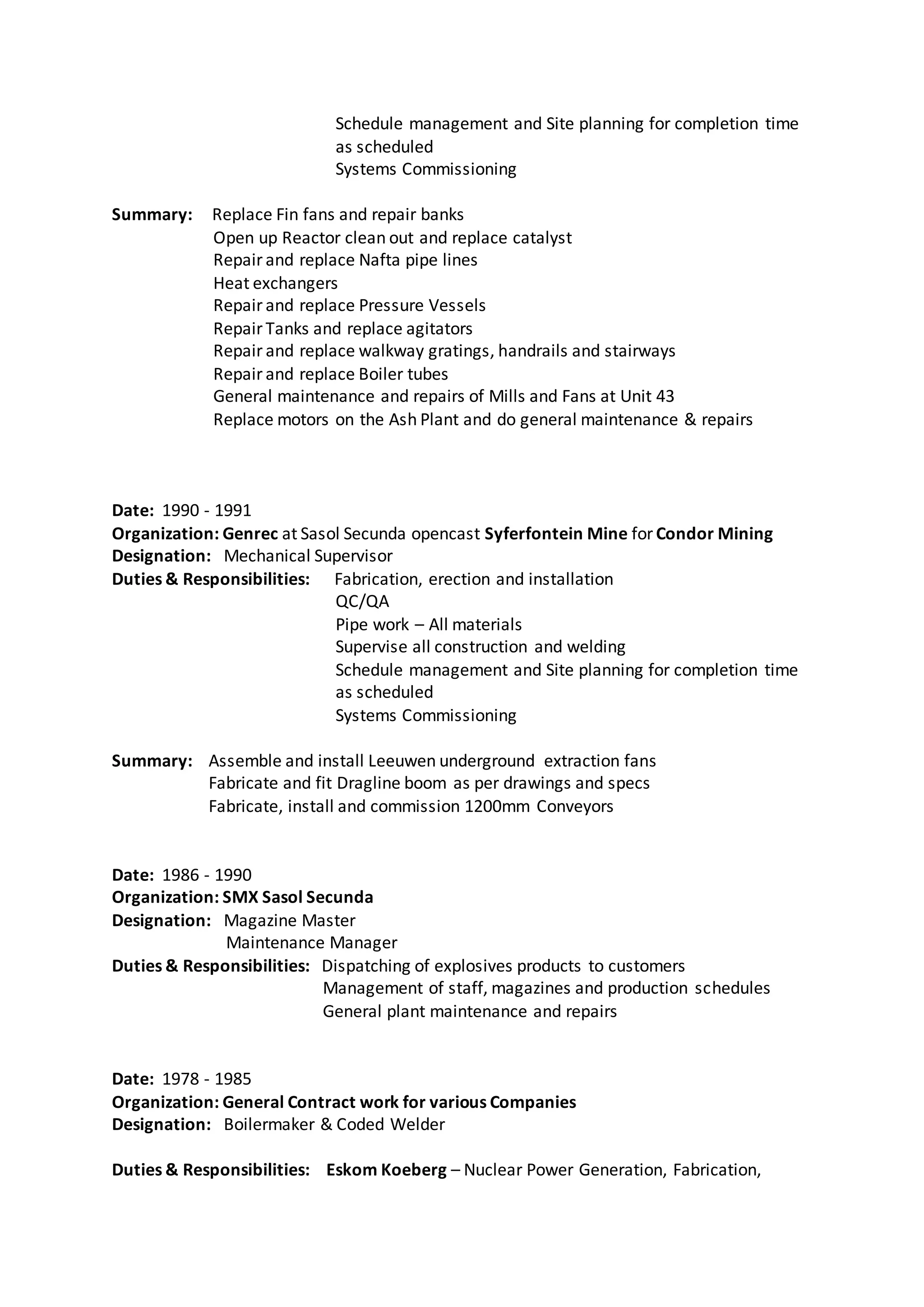 Schedule management and Site planning for completion time
as scheduled
Systems Commissioning
Summary: Replace Fin fans and repair banks
Open up Reactor clean out and replace catalyst
Repair and replace Nafta pipe lines
Heat exchangers
Repair and replace Pressure Vessels
Repair Tanks and replace agitators
Repair and replace walkway gratings, handrails and stairways
Repair and replace Boiler tubes
General maintenance and repairs of Mills and Fans at Unit 43
Replace motors on the Ash Plant and do general maintenance & repairs
Date: 1990 - 1991
Organization: Genrec at Sasol Secunda opencast Syferfontein Mine for Condor Mining
Designation: Mechanical Supervisor
Duties & Responsibilities: Fabrication, erection and installation
QC/QA
Pipe work – All materials
Supervise all construction and welding
Schedule management and Site planning for completion time
as scheduled
Systems Commissioning
Summary: Assemble and install Leeuwen underground extraction fans
Fabricate and fit Dragline boom as per drawings and specs
Fabricate, install and commission 1200mm Conveyors
Date: 1986 - 1990
Organization: SMX Sasol Secunda
Designation: Magazine Master
Maintenance Manager
Duties & Responsibilities: Dispatching of explosives products to customers
Management of staff, magazines and production schedules
General plant maintenance and repairs
Date: 1978 - 1985
Organization: General Contract work for various Companies
Designation: Boilermaker & Coded Welder
Duties & Responsibilities: Eskom Koeberg – Nuclear Power Generation, Fabrication,
 