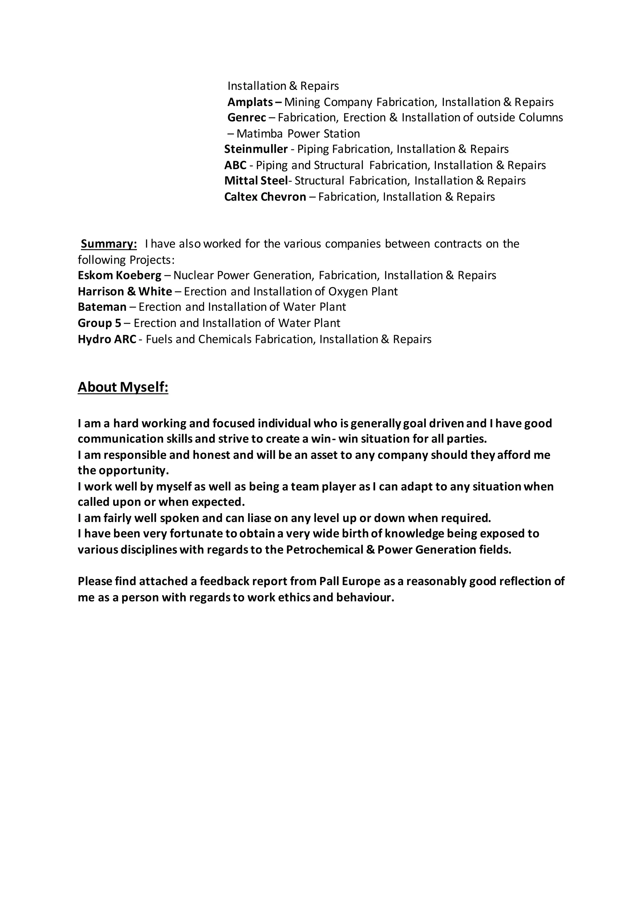 Installation & Repairs
Amplats – Mining Company Fabrication, Installation & Repairs
Genrec – Fabrication, Erection & Installation of outside Columns
– Matimba Power Station
Steinmuller - Piping Fabrication, Installation & Repairs
ABC - Piping and Structural Fabrication, Installation & Repairs
Mittal Steel- Structural Fabrication, Installation & Repairs
Caltex Chevron – Fabrication, Installation & Repairs
Summary: I have also worked for the various companies between contracts on the
following Projects:
Eskom Koeberg – Nuclear Power Generation, Fabrication, Installation & Repairs
Harrison & White – Erection and Installation of Oxygen Plant
Bateman – Erection and Installation of Water Plant
Group 5 – Erection and Installation of Water Plant
Hydro ARC - Fuels and Chemicals Fabrication, Installation & Repairs
About Myself:
I am a hard working and focused individual who is generally goal driven and I have good
communication skills and strive to create a win- win situation for all parties.
I am responsible and honest and will be an asset to any company should they afford me
the opportunity.
I work well by myself as well as being a team player as I can adapt to any situation when
called upon or when expected.
I am fairly well spoken and can liase on any level up or down when required.
I have been very fortunate toobtain a very wide birth of knowledge being exposed to
various disciplines with regards to the Petrochemical & Power Generation fields.
Please find attached a feedback report from Pall Europe as a reasonably good reflection of
me as a person with regards to work ethics and behaviour.
 