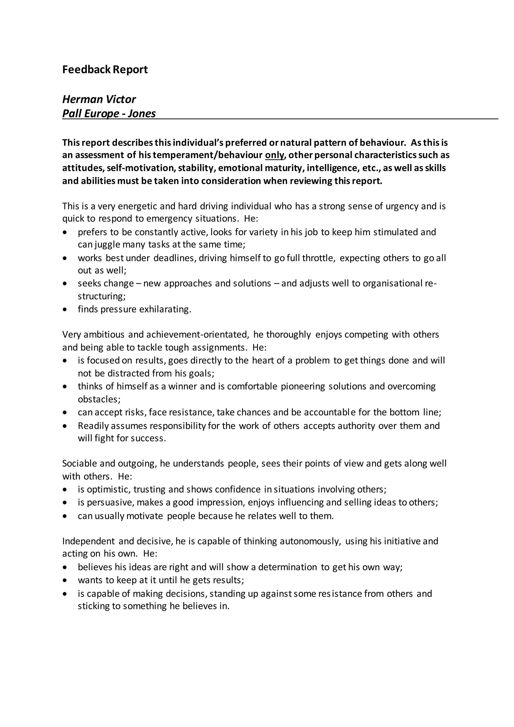 Feedback Report
Herman Victor
Pall Europe - Jones
This report describes this individual’s preferred ornatural pattern of behaviour. As this is
an assessment of his temperament/behaviour only, otherpersonal characteristics such as
attitudes, self-motivation, stability, emotional maturity, intelligence, etc., as well as skills
and abilities must be taken into consideration when reviewing this report.
This is a very energetic and hard driving individual who has a strong sense of urgency and is
quick to respond to emergency situations. He:
 prefers to be constantly active, looks for variety in his job to keep him stimulated and
can juggle many tasks at the same time;
 works best under deadlines, driving himself to go full throttle, expecting others to go all
out as well;
 seeks change – new approaches and solutions – and adjusts well to organisational re-
structuring;
 finds pressure exhilarating.
Very ambitious and achievement-orientated, he thoroughly enjoys competing with others
and being able to tackle tough assignments. He:
 is focused on results, goes directly to the heart of a problem to get things done and will
not be distracted from his goals;
 thinks of himself as a winner and is comfortable pioneering solutions and overcoming
obstacles;
 can accept risks, face resistance, take chances and be accountable for the bottom line;
 Readily assumes responsibility for the work of others accepts authority over them and
will fight for success.
Sociable and outgoing, he understands people, sees their points of view and gets along well
with others. He:
 is optimistic, trusting and shows confidence in situations involving others;
 is persuasive, makes a good impression, enjoys influencing and selling ideas to others;
 can usually motivate people because he relates well to them.
Independent and decisive, he is capable of thinking autonomously, using his initiative and
acting on his own. He:
 believes his ideas are right and will show a determination to get his own way;
 wants to keep at it until he gets results;
 is capable of making decisions, standing up against some resistance from others and
sticking to something he believes in.
 