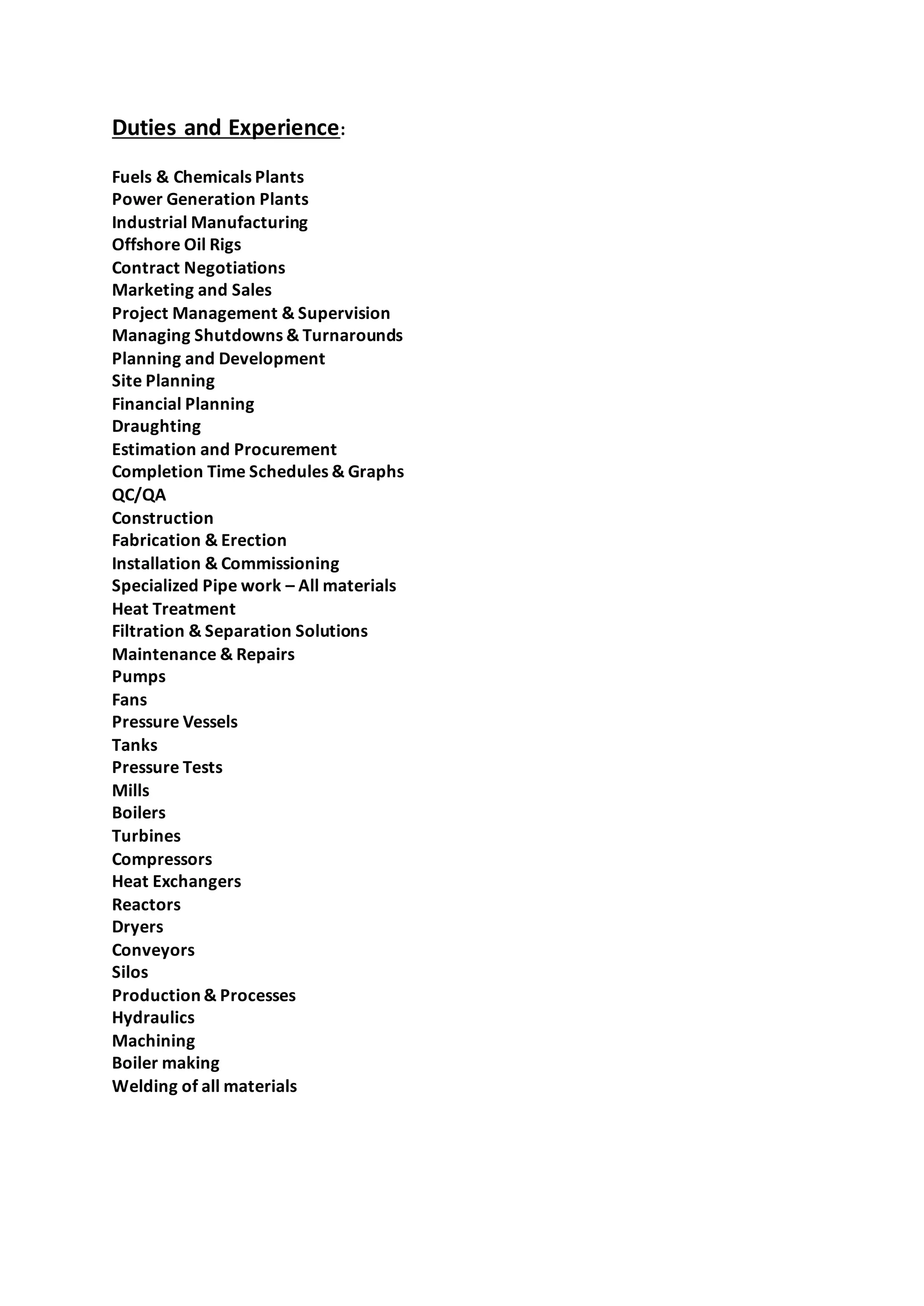 Duties and Experience:
Fuels & Chemicals Plants
Power Generation Plants
Industrial Manufacturing
Offshore Oil Rigs
Contract Negotiations
Marketing and Sales
Project Management & Supervision
Managing Shutdowns & Turnarounds
Planning and Development
Site Planning
Financial Planning
Draughting
Estimation and Procurement
Completion Time Schedules & Graphs
QC/QA
Construction
Fabrication & Erection
Installation & Commissioning
Specialized Pipe work – All materials
Heat Treatment
Filtration & Separation Solutions
Maintenance & Repairs
Pumps
Fans
Pressure Vessels
Tanks
Pressure Tests
Mills
Boilers
Turbines
Compressors
Heat Exchangers
Reactors
Dryers
Conveyors
Silos
Production & Processes
Hydraulics
Machining
Boiler making
Welding of all materials
 