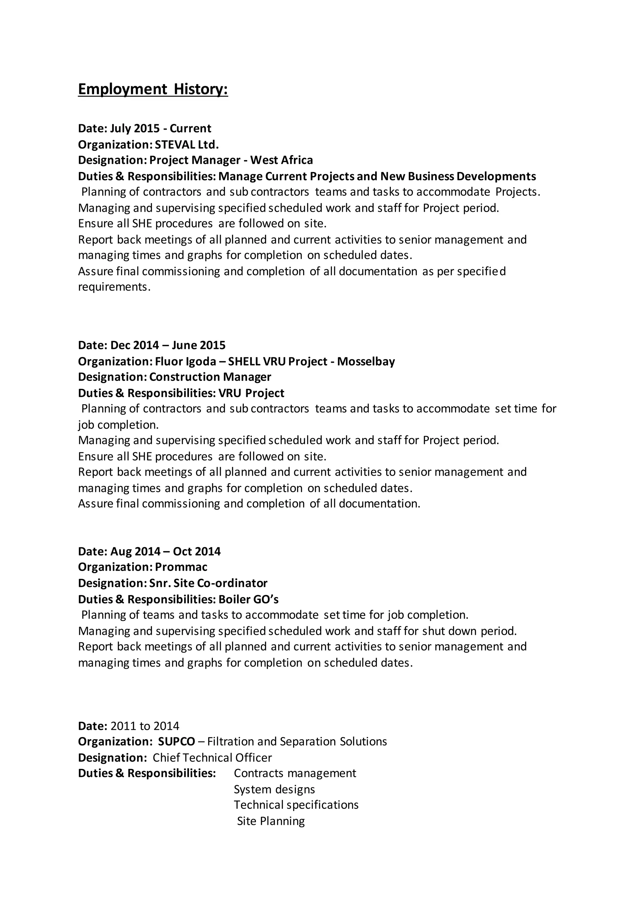 Employment History:
Date: July 2015 - Current
Organization: STEVAL Ltd.
Designation: Project Manager - West Africa
Duties & Responsibilities: Manage Current Projects and New Business Developments
Planning of contractors and sub contractors teams and tasks to accommodate Projects.
Managing and supervising specified scheduled work and staff for Project period.
Ensure all SHE procedures are followed on site.
Report back meetings of all planned and current activities to senior management and
managing times and graphs for completion on scheduled dates.
Assure final commissioning and completion of all documentation as per specified
requirements.
Date: Dec 2014 – June 2015
Organization: Fluor Igoda – SHELL VRU Project - Mosselbay
Designation: Construction Manager
Duties & Responsibilities: VRU Project
Planning of contractors and sub contractors teams and tasks to accommodate set time for
job completion.
Managing and supervising specified scheduled work and staff for Project period.
Ensure all SHE procedures are followed on site.
Report back meetings of all planned and current activities to senior management and
managing times and graphs for completion on scheduled dates.
Assure final commissioning and completion of all documentation.
Date: Aug 2014 – Oct 2014
Organization: Prommac
Designation: Snr. Site Co-ordinator
Duties & Responsibilities: Boiler GO’s
Planning of teams and tasks to accommodate set time for job completion.
Managing and supervising specified scheduled work and staff for shut down period.
Report back meetings of all planned and current activities to senior management and
managing times and graphs for completion on scheduled dates.
Date: 2011 to 2014
Organization: SUPCO – Filtration and Separation Solutions
Designation: Chief Technical Officer
Duties & Responsibilities: Contracts management
System designs
Technical specifications
Site Planning
 
