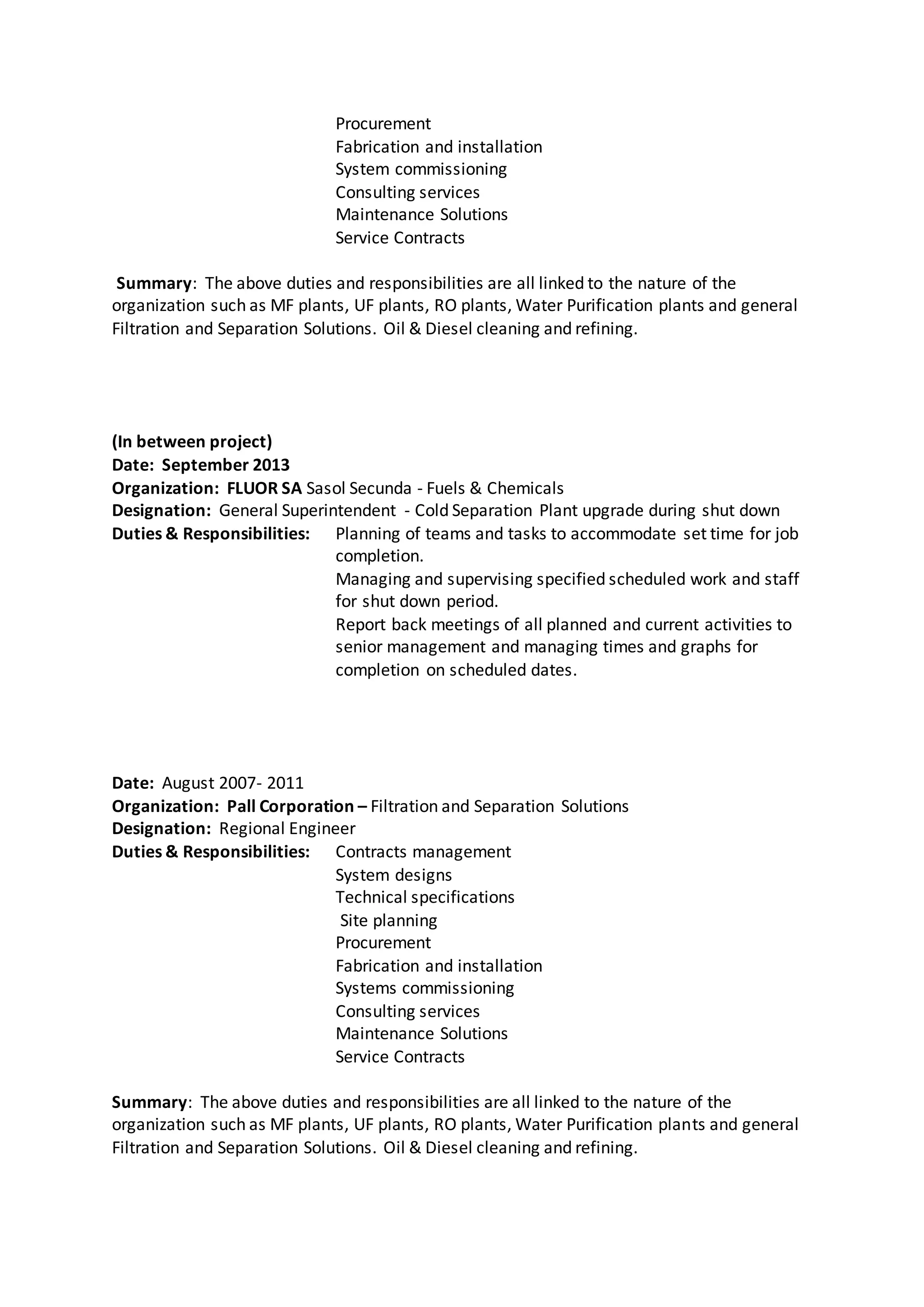 Procurement
Fabrication and installation
System commissioning
Consulting services
Maintenance Solutions
Service Contracts
Summary: The above duties and responsibilities are all linked to the nature of the
organization such as MF plants, UF plants, RO plants, Water Purification plants and general
Filtration and Separation Solutions. Oil & Diesel cleaning and refining.
(In between project)
Date: September 2013
Organization: FLUOR SA Sasol Secunda - Fuels & Chemicals
Designation: General Superintendent - Cold Separation Plant upgrade during shut down
Duties & Responsibilities: Planning of teams and tasks to accommodate set time for job
completion.
Managing and supervising specified scheduled work and staff
for shut down period.
Report back meetings of all planned and current activities to
senior management and managing times and graphs for
completion on scheduled dates.
Date: August 2007- 2011
Organization: Pall Corporation – Filtration and Separation Solutions
Designation: Regional Engineer
Duties & Responsibilities: Contracts management
System designs
Technical specifications
Site planning
Procurement
Fabrication and installation
Systems commissioning
Consulting services
Maintenance Solutions
Service Contracts
Summary: The above duties and responsibilities are all linked to the nature of the
organization such as MF plants, UF plants, RO plants, Water Purification plants and general
Filtration and Separation Solutions. Oil & Diesel cleaning and refining.
 
