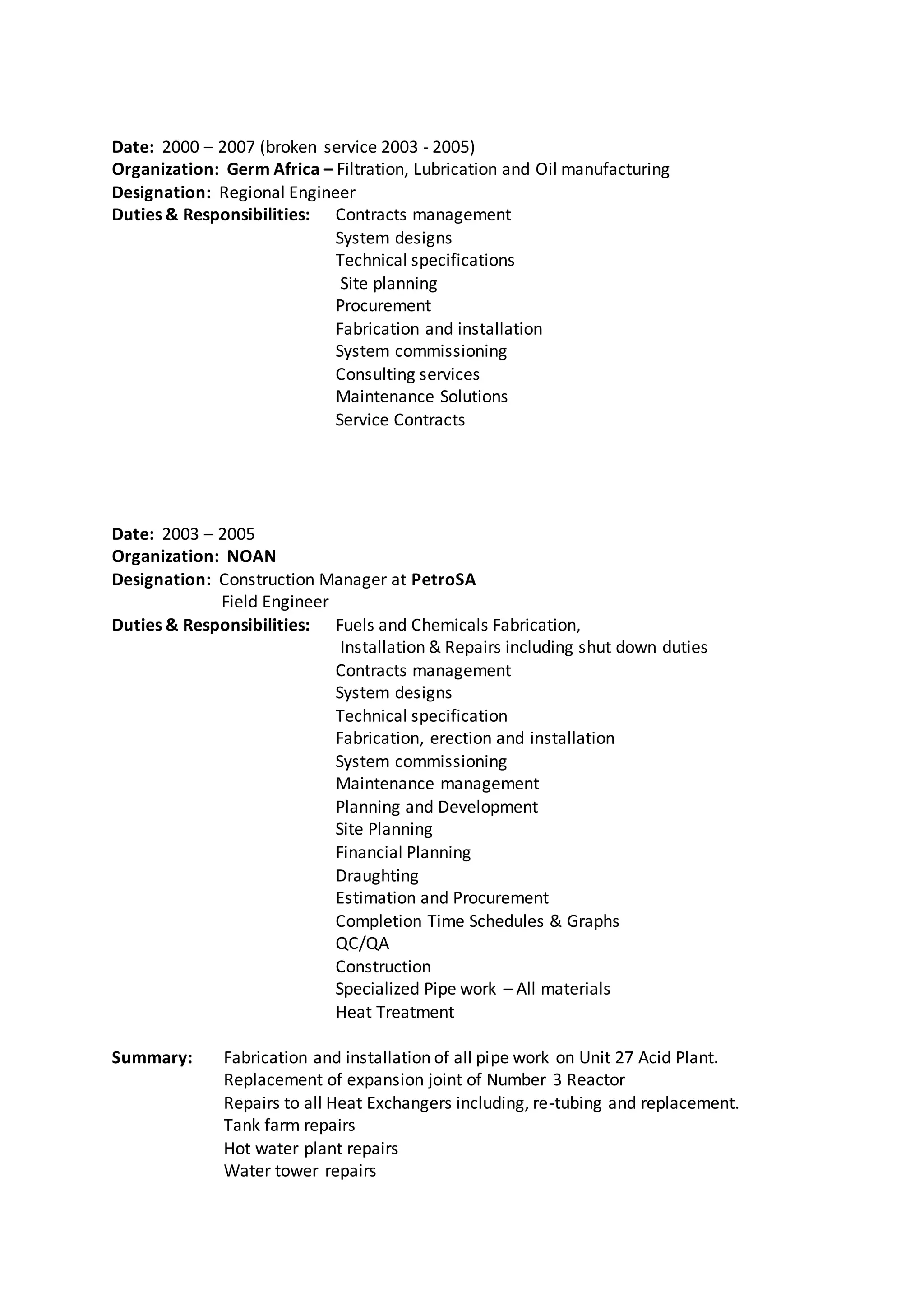 Date: 2000 – 2007 (broken service 2003 - 2005)
Organization: Germ Africa – Filtration, Lubrication and Oil manufacturing
Designation: Regional Engineer
Duties & Responsibilities: Contracts management
System designs
Technical specifications
Site planning
Procurement
Fabrication and installation
System commissioning
Consulting services
Maintenance Solutions
Service Contracts
Date: 2003 – 2005
Organization: NOAN
Designation: Construction Manager at PetroSA
Field Engineer
Duties & Responsibilities: Fuels and Chemicals Fabrication,
Installation & Repairs including shut down duties
Contracts management
System designs
Technical specification
Fabrication, erection and installation
System commissioning
Maintenance management
Planning and Development
Site Planning
Financial Planning
Draughting
Estimation and Procurement
Completion Time Schedules & Graphs
QC/QA
Construction
Specialized Pipe work – All materials
Heat Treatment
Summary: Fabrication and installation of all pipe work on Unit 27 Acid Plant.
Replacement of expansion joint of Number 3 Reactor
Repairs to all Heat Exchangers including, re-tubing and replacement.
Tank farm repairs
Hot water plant repairs
Water tower repairs
 