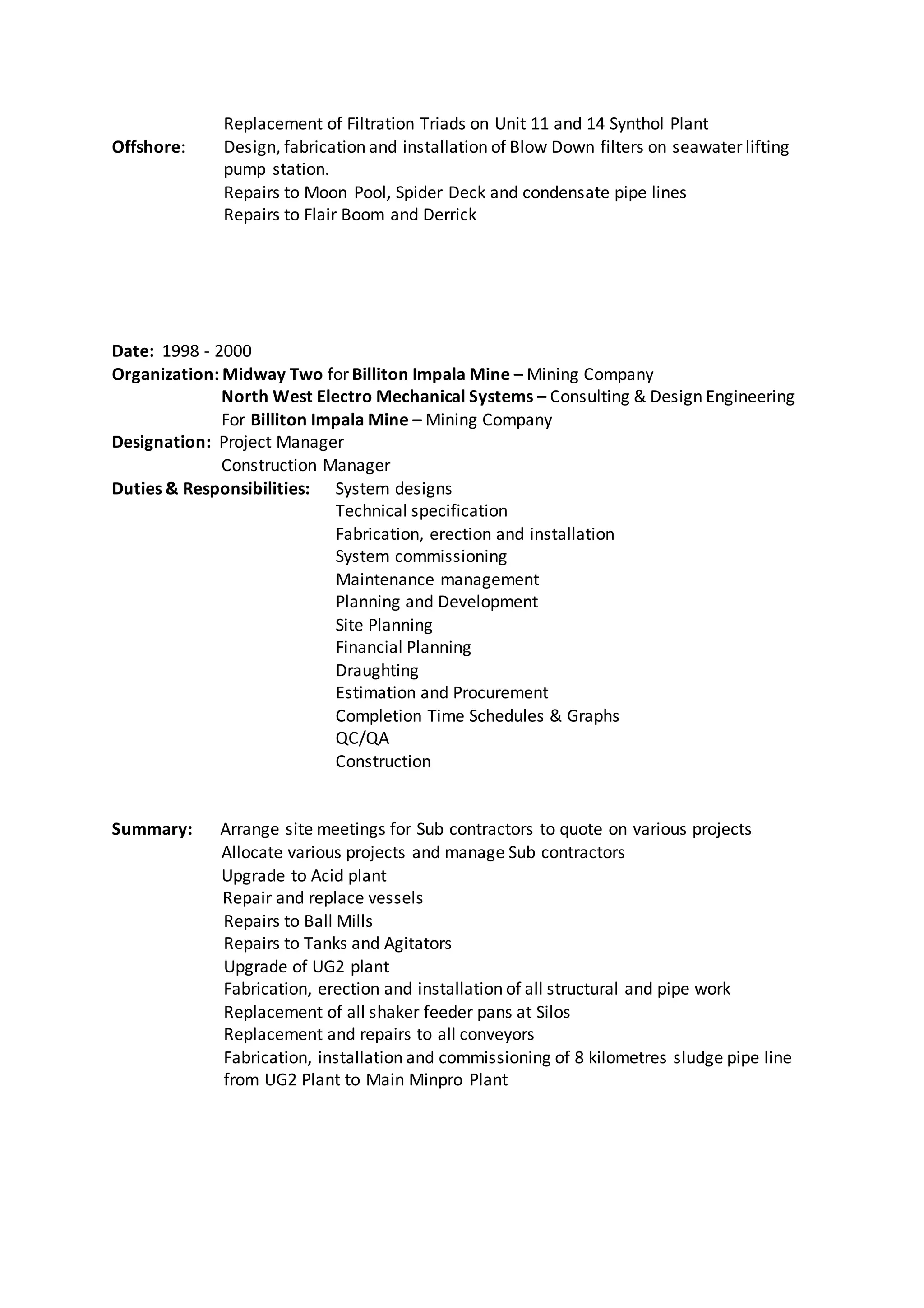 Replacement of Filtration Triads on Unit 11 and 14 Synthol Plant
Offshore: Design, fabrication and installation of Blow Down filters on seawater lifting
pump station.
Repairs to Moon Pool, Spider Deck and condensate pipe lines
Repairs to Flair Boom and Derrick
Date: 1998 - 2000
Organization: Midway Two for Billiton Impala Mine – Mining Company
North West Electro Mechanical Systems – Consulting & Design Engineering
For Billiton Impala Mine – Mining Company
Designation: Project Manager
Construction Manager
Duties & Responsibilities: System designs
Technical specification
Fabrication, erection and installation
System commissioning
Maintenance management
Planning and Development
Site Planning
Financial Planning
Draughting
Estimation and Procurement
Completion Time Schedules & Graphs
QC/QA
Construction
Summary: Arrange site meetings for Sub contractors to quote on various projects
Allocate various projects and manage Sub contractors
Upgrade to Acid plant
Repair and replace vessels
Repairs to Ball Mills
Repairs to Tanks and Agitators
Upgrade of UG2 plant
Fabrication, erection and installation of all structural and pipe work
Replacement of all shaker feeder pans at Silos
Replacement and repairs to all conveyors
Fabrication, installation and commissioning of 8 kilometres sludge pipe line
from UG2 Plant to Main Minpro Plant
 
