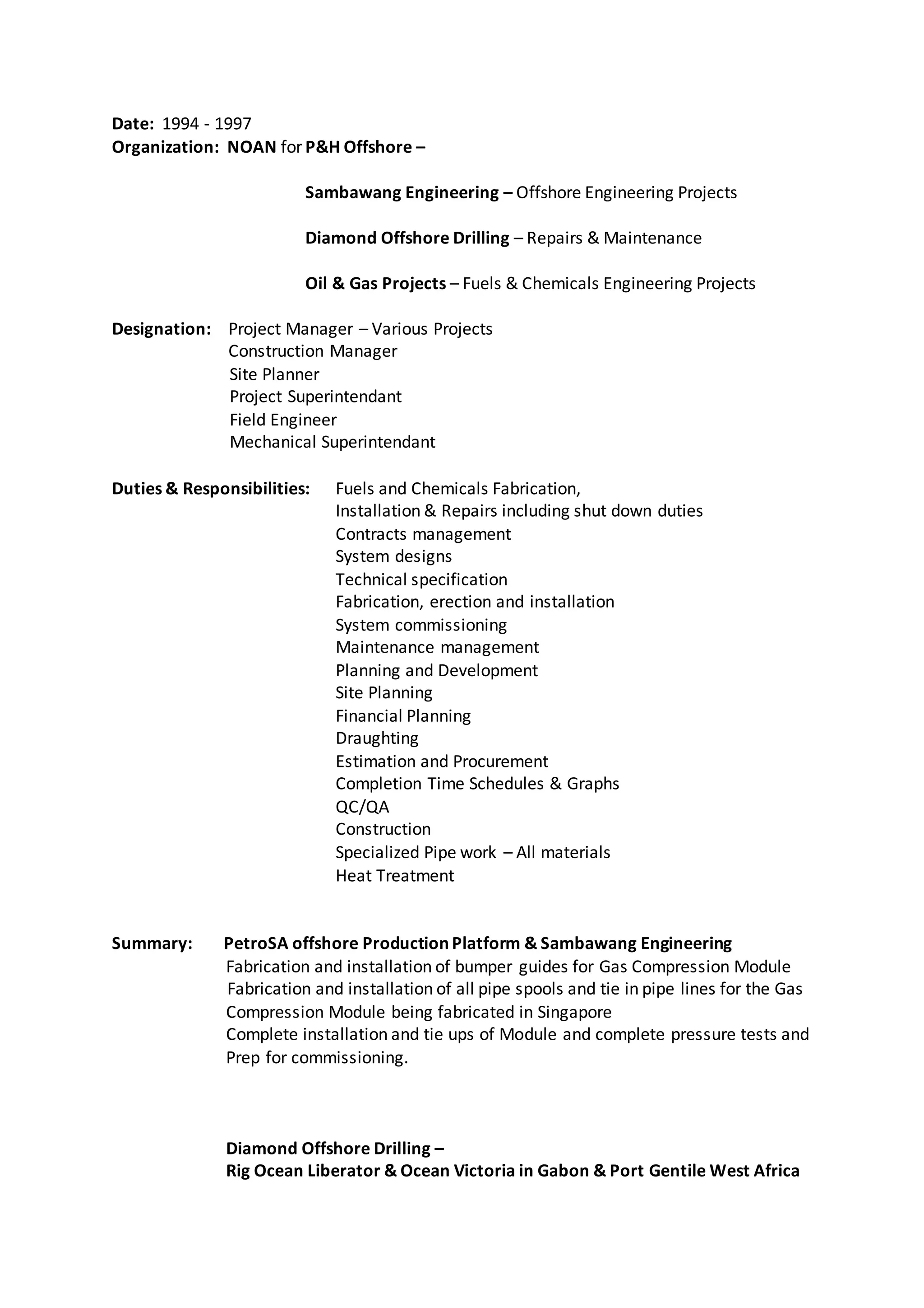 Date: 1994 - 1997
Organization: NOAN for P&H Offshore –
Sambawang Engineering – Offshore Engineering Projects
Diamond Offshore Drilling – Repairs & Maintenance
Oil & Gas Projects – Fuels & Chemicals Engineering Projects
Designation: Project Manager – Various Projects
Construction Manager
Site Planner
Project Superintendant
Field Engineer
Mechanical Superintendant
Duties & Responsibilities: Fuels and Chemicals Fabrication,
Installation & Repairs including shut down duties
Contracts management
System designs
Technical specification
Fabrication, erection and installation
System commissioning
Maintenance management
Planning and Development
Site Planning
Financial Planning
Draughting
Estimation and Procurement
Completion Time Schedules & Graphs
QC/QA
Construction
Specialized Pipe work – All materials
Heat Treatment
Summary: PetroSA offshore Production Platform & Sambawang Engineering
Fabrication and installation of bumper guides for Gas Compression Module
Fabrication and installation of all pipe spools and tie in pipe lines for the Gas
Compression Module being fabricated in Singapore
Complete installation and tie ups of Module and complete pressure tests and
Prep for commissioning.
Diamond Offshore Drilling –
Rig Ocean Liberator & Ocean Victoria in Gabon & Port Gentile West Africa
 