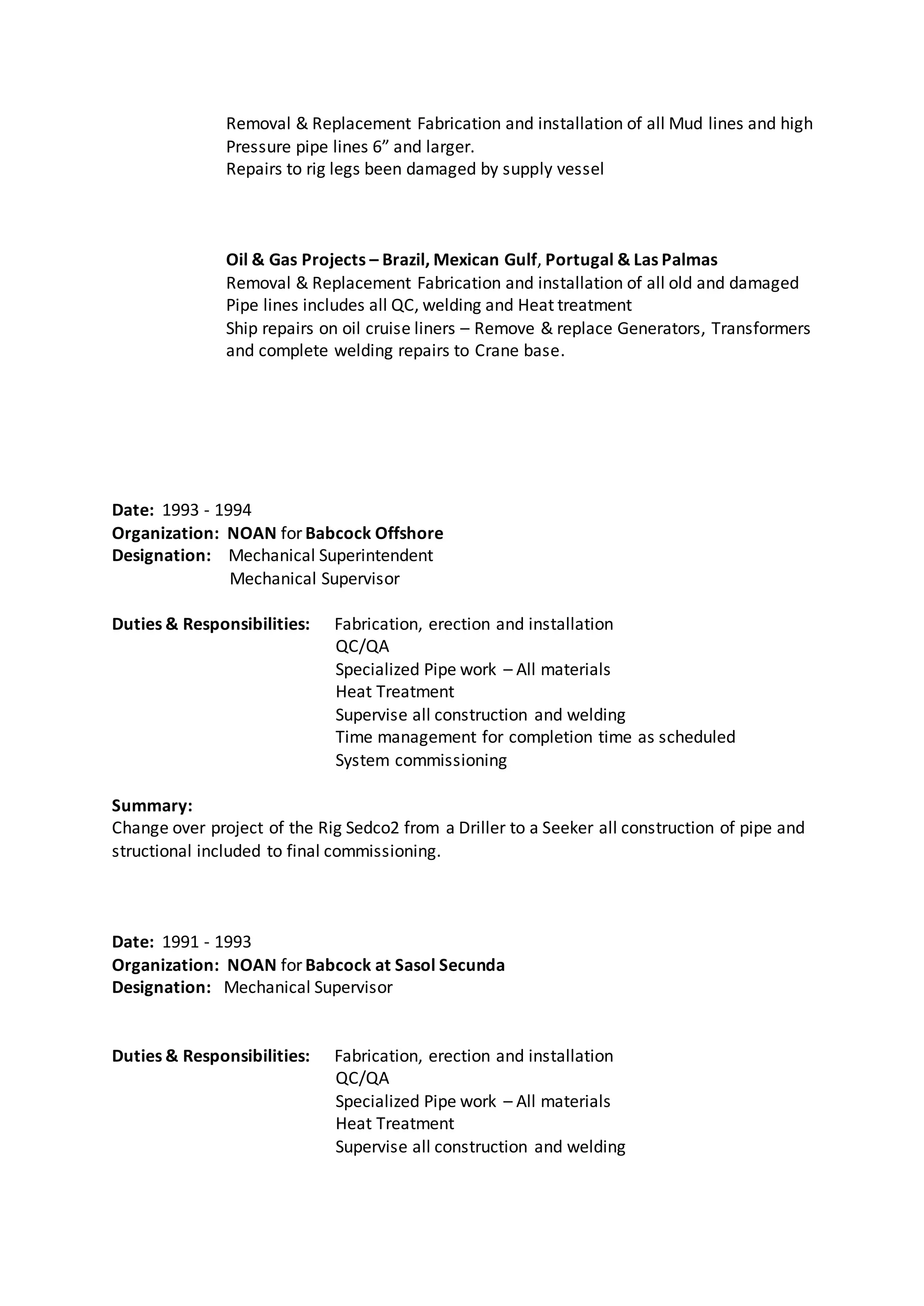 Removal & Replacement Fabrication and installation of all Mud lines and high
Pressure pipe lines 6” and larger.
Repairs to rig legs been damaged by supply vessel
Oil & Gas Projects – Brazil, Mexican Gulf, Portugal & Las Palmas
Removal & Replacement Fabrication and installation of all old and damaged
Pipe lines includes all QC, welding and Heat treatment
Ship repairs on oil cruise liners – Remove & replace Generators, Transformers
and complete welding repairs to Crane base.
Date: 1993 - 1994
Organization: NOAN for Babcock Offshore
Designation: Mechanical Superintendent
Mechanical Supervisor
Duties & Responsibilities: Fabrication, erection and installation
QC/QA
Specialized Pipe work – All materials
Heat Treatment
Supervise all construction and welding
Time management for completion time as scheduled
System commissioning
Summary:
Change over project of the Rig Sedco2 from a Driller to a Seeker all construction of pipe and
structional included to final commissioning.
Date: 1991 - 1993
Organization: NOAN for Babcock at Sasol Secunda
Designation: Mechanical Supervisor
Duties & Responsibilities: Fabrication, erection and installation
QC/QA
Specialized Pipe work – All materials
Heat Treatment
Supervise all construction and welding
 