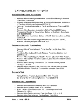 Dana L. Lester, M.P.A. 12 2014
C. Service, Awards, and Recognition
Service to Professional Associations
 Member of the West Virginia Extension Association of Family Consumer
Sciences 2006-Present.
 Profession Development Committee, West Virginia Extension Association
of Family and Consumer Sciences 2008-2010.
 National Extension Association of Family and Consumer Sciences 2006-
Present.
 Member of the Extension Association of West Virginia 2006-Present.
 Professional Member of the American College of Healthcare Executives
(ACHE) 2004-2006.
 Student Member of American College of Health Care Executives (ACHE),
2003-2004.
 Member of the American College of Healthcare Executives (ACHE),
Marshall University Chapter from 1998-2001.
Service to Community Organizations
 Member of the Wyoming County Prevention Partnership June 2006-
Present.
 President of the McDowell County Tobacco Prevention Coalition from
2003-Present.
 Member of the Health Opportunities for Positive Education 2003-Present.
 Member of the Cancer Prevention Coalition, Diabetes Prevention Coalition
2002-Present.
 Member of the Creating Opportunities For Youth Coalition (Mercer
County) 2003-2006.
 Member of the Drug Reduction Education And Mentor Services Team
(DREAMS TEAM) (Drug Free Communities Initiative) 2004-2006.
Service to WVU
 Family Nutrition Program, Supervisor May 2006-Present
 Co-Chair of the Strengthening Families Team 2008-2010
Service to State Organizations
 Member of the Health and Obesity Team 2012-Present
 Member of the Diabetes Team 2010 to Present
 Agent Family Committee Advisor, WV Community Educational
Outreach2011-2014
 Member of the Relationship and Parenting Team 2010 to 2012
 Member of the Strengthening Families Team 2006-2010
 