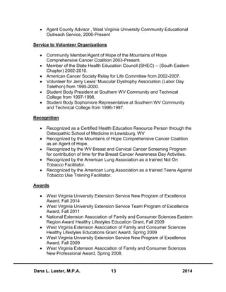 Dana L. Lester, M.P.A. 13 2014
 Agent County Advisor , West Virginia University Community Educational
Outreach Service, 2006-Present
Service to Volunteer Organizations
 Community Member/Agent of Hope of the Mountains of Hope
Comprehensive Cancer Coalition 2003-Present.
 Member of the State Health Education Council (SHEC) -- (South Eastern
Chapter) 2002-2010.
 American Cancer Society Relay for Life Committee from 2002-2007.
 Volunteer for Jerry Lewis’ Muscular Dystrophy Association (Labor Day
Telethon) from 1995-2000.
 Student Body President at Southern WV Community and Technical
College from 1997-1998.
 Student Body Sophomore Representative at Southern WV Community
and Technical College from 1996-1997.
Recognition
 Recognized as a Certified Health Education Resource Person through the
Osteopathic School of Medicine in Lewisburg, WV
 Recognized by the Mountains of Hope Comprehensive Cancer Coalition
as an Agent of Hope.
 Recognized by the WV Breast and Cervical Cancer Screening Program
for contribution of time for the Breast Cancer Awareness Day Activities.
 Recognized by the American Lung Association as a trained Not On
Tobacco Facilitator.
 Recognized by the American Lung Association as a trained Teens Against
Tobacco Use Training Facilitator.
Awards
 West Virginia University Extension Service New Program of Excellence
Award, Fall 2014
 West Virginia University Extension Service Team Program of Excellence
Award, Fall 2011
 National Extension Association of Family and Consumer Sciences Eastern
Region Award Healthy Lifestyles Education Grant, Fall 2009
 West Virginia Extension Association of Family and Consumer Sciences
Healthy Lifestyles Educations Grant Award, Spring 2009
 West Virginia University Extension Service New Program of Excellence
Award, Fall 2009
 West Virginia Extension Association of Family and Consumer Sciences
New Professional Award, Spring 2008.
 