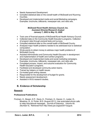 Dana L. Lester, M.P.A. 3 2014
 Needs Assessment Development.
 Compiled statistical data on the overall health of McDowell and Wyoming
Counties.
 Developed and implemented media and social Marketing campaigns.
Examples: brochures, billboards, newspaper ads, and radio ads.
McDowell Rural Health Advisory Council, Inc.
Assistant Director/Research Analyst
January 7, 2002 to May 12, 2006
 Took care of financial aspects of McDowell Rural Health Advisory Council.
 Collected data on the Community Health Educator’s programs. Collection
of program data through pre/post tests and surveys.
 Compiled statistical data on the overall health of McDowell County.
 Analyzed major health problems needed to be addressed due to statistical
computation.
 Wrote grants to obtain money to address major health problems of
McDowell County.
 Assisted Administrator and Community Health Educator in development
and implementation of health and nutrition programs.
 Developed and implemented media and social marketing campaigns.
Examples: brochures, billboards, newspaper ads, and radio ads.
 Completed process, impact, and outcome evaluation for Community
Health Educator’s programs.
 Facilitated and developed community action teams.
 Trained lay helpers on health issues.
 Co-hosted grant writing classes.
 Responsible for the development of budget for grants.
 Needs assessment development.
 Assisted in WVU research studies.
B. Evidence of Scholarship
Research
Professional Publications
Fincham, H., Bowen, E.P., Davis, K., Fincham, H., Kaczor, C., Lester, D.,
Mowbray, R., & Porter, B.O. (August 2011). Use automated phone calls
to relay educational messages. Journal of Extension. Volume 49.
(Number 4). Retrieved from http://www.joe.org/joe/2011august.
 